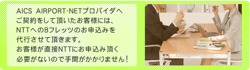 AICS　AIRPORT-NETプロバイダへご契約をして頂いたお客様には、NTTへのＢフレッツのお申込みを代行させて頂きます。お客様が直接NTTにお申込みいただく必要がないので手間がかかりません！
