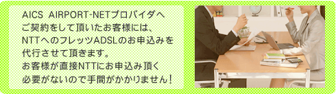 AICS　AIRPORT-NETプロバイダへご契約をして頂いたお客様には、NTTへのフレッツADSLのお申込みを代行させて頂きます。お客様が直接NTTにお申込みいただく必要がないので手間がかかりません！
